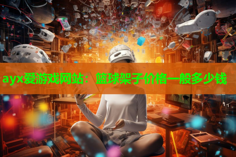 ayx爱游戏网站：篮球架子价格一般多少钱
